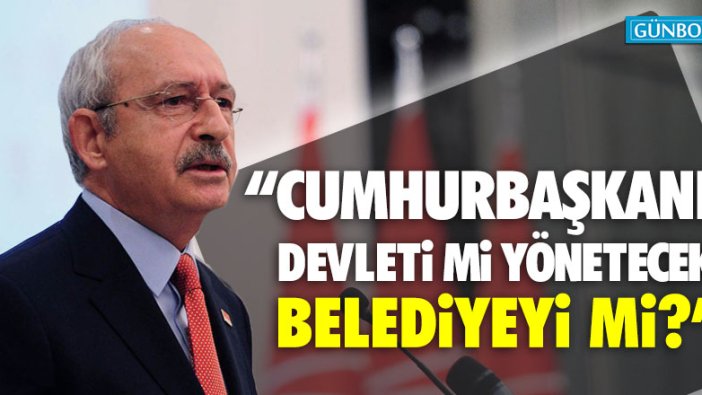 Kılıçdaroğlu: "Cumhurbaşkanı devleti mi yönetecek belediyeyi mi"