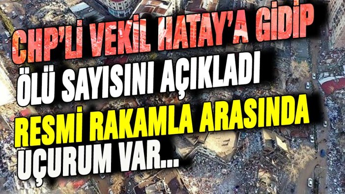 Hatay'a giden CHP'li vekil ölü sayısını açıkladı: Resmi rakam ile arasında uçurum var!