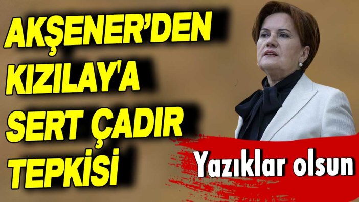 Meral Akşener’den Kızılay'a sert çadır tepkisi: Yazıklar olsun