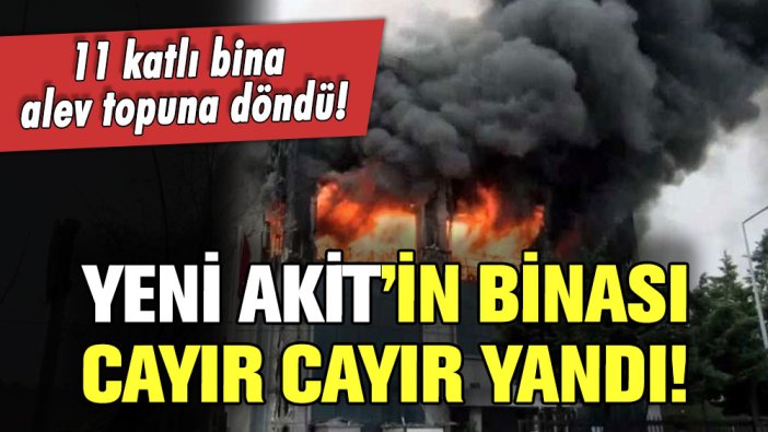 Yeni Akit'in binasında yangın: 11 katlı bina alev topuna döndü!