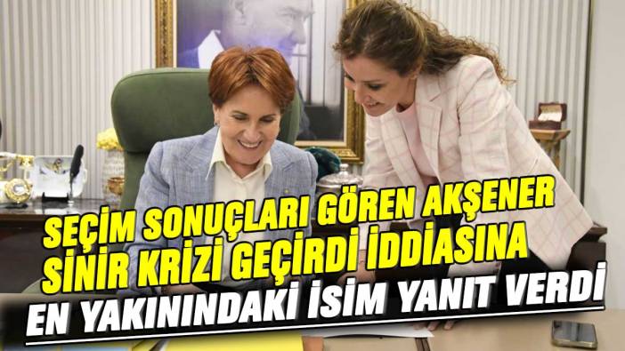 Seçim sonuçları gören Akşener sinir krizi geçirdi iddiasına en yakınındaki isim yanıt verdi