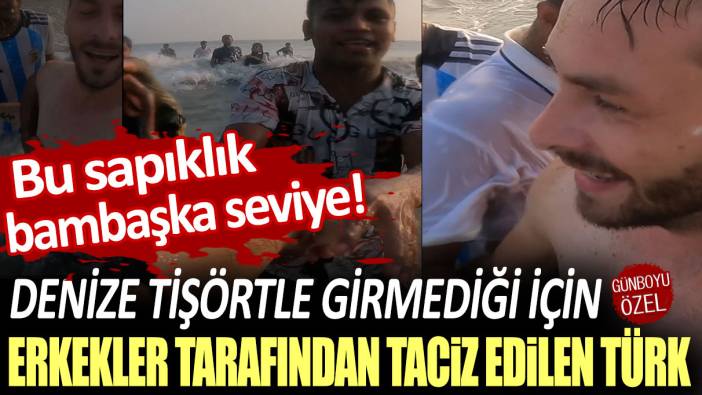 Bu sapıklık bambaşka seviye! Denize tişörtle girmediği için erkekler tarafından taciz edilen Türk