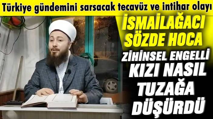 Türkiye gündemini sarsacak tecavüz ve intihar olayı! İsmailağacı sözde hoca zihinsel engelli kızı nasıl tuzağa düşürdü