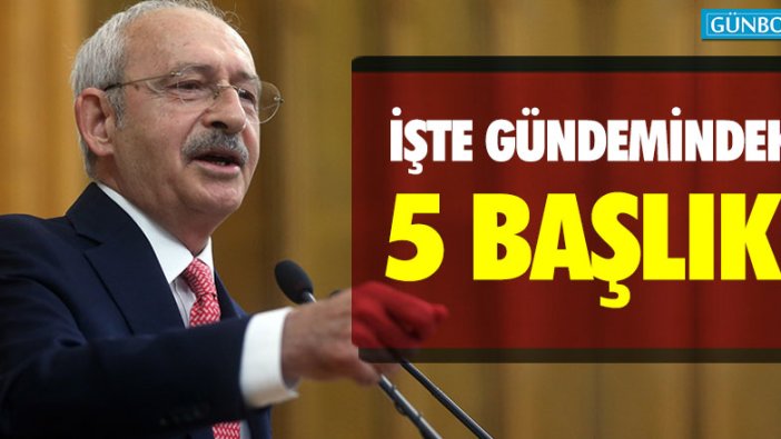 Kılıçdaroğlu'nun gündemindeki 5 önemli başlık!