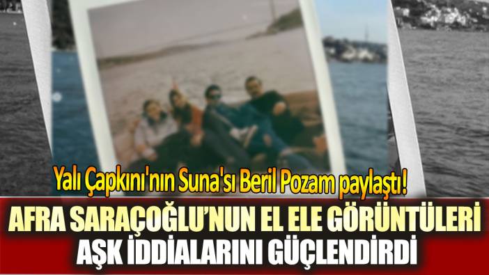 Yalı Çapkını'nın Suna'sı Beril Pozam paylaştı! Afra Saraçoğlu’nun el ele görüntüleri aşk iddialarını güçlendirdi