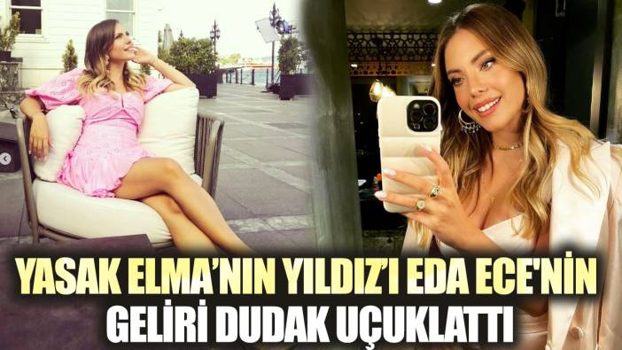 Yasak Elma’nın Yıldız'ı Eda Ece'nin geliri dudak uçuklattı