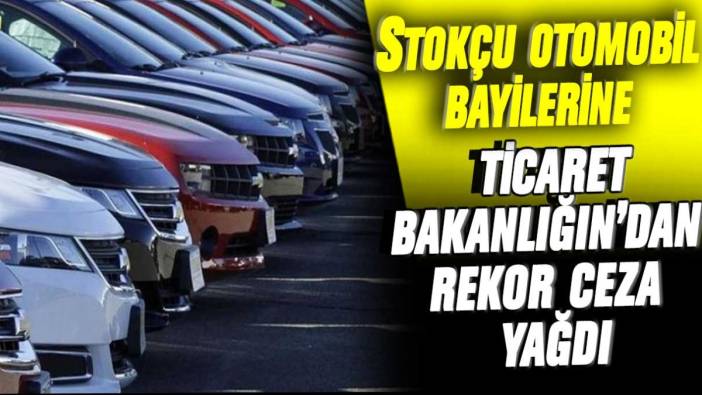 Stokçu otomobil bayilerine Ticaret Bakanlığı'ndan rekor ceza yağdı