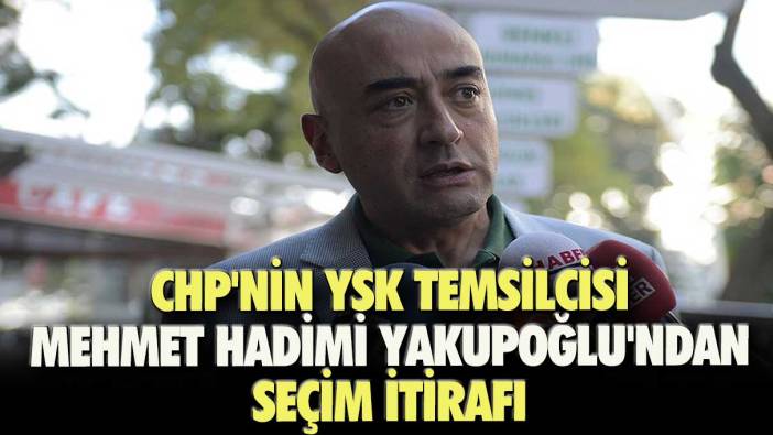 CHP'nin YSK Temsilcisi Mehmet Hadimi Yakupoğlu'ndan seçim itirafı