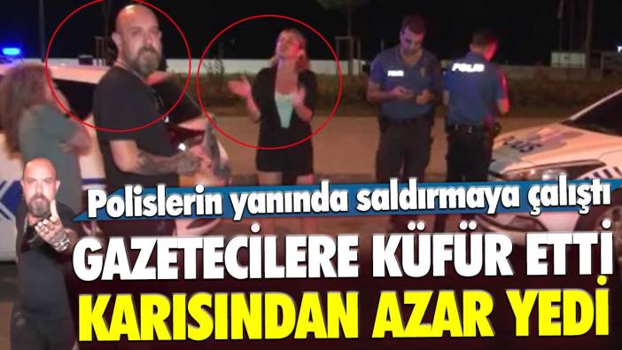 Gazetecilere küfür etti, polislerin yanında saldırmaya çalıştı! Karısından azar yedi