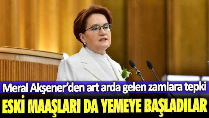 Meral Akşener’den art arda gelen zamlara tepki: Eski maaşları da yemeye başladılar