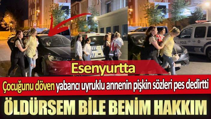 Esenyurt’ta çocuğunu döven yabancı uyruklu annenin pişkin sözleri pes dedirtti: Öldürsem bile benim hakkım