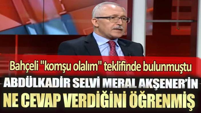 Abdülkadir Selvi Meral Akşener'in ne cevap verdiğini öğrenmiş: Bahçeli "komşu olalım" teklifinde bulunmuştu