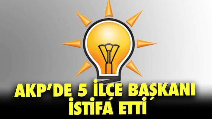 AKP’de 5 ilçe başkanı istifa etti