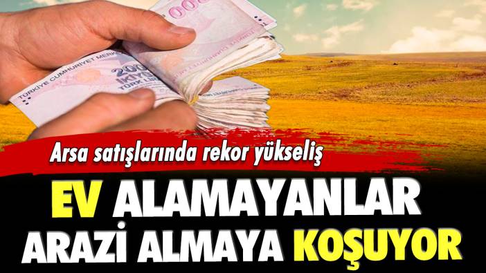 Arsa satışlarında rekor yükseliş: Ev alamayanlar arazi almaya koşuyor