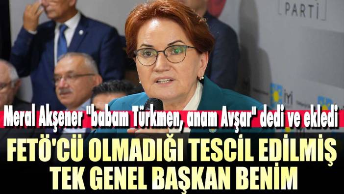 Meral Akşener "babam Türkmen, anam Avşar" dedi ve ekledi: FETÖ'cü olmadığı tescil edilmiş tek genel başkan benim