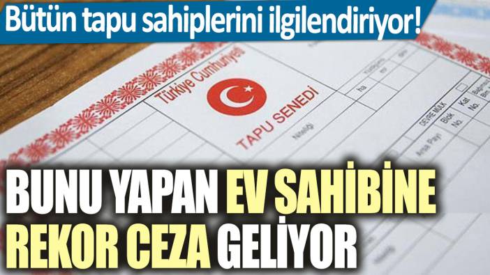 Bütün tapu sahiplerini ilgilendiriyor! Bunu yapan ev sahibine rekor ceza geliyor