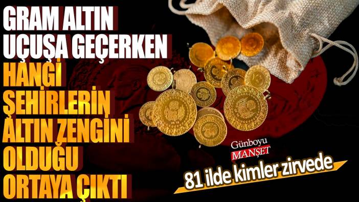 Gram altın uçuşa geçerken hangi şehirlerin altın zengini olduğu ortaya çıktı! 81 ilde kimler zirvede