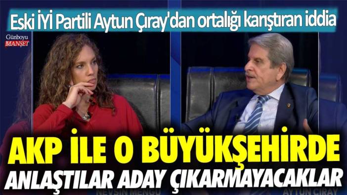 Eski İYİ Partili Aytun Çıray'dan ortalığı karıştıran iddia: AKP ile o büyükşehirde anlaştılar aday çıkarmayacaklar