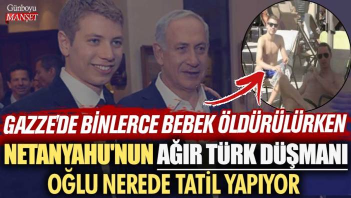 Gazze'de binlerce bebek öldürülürken Netanyahu'nun ağır Türk düşmanı oğlu Yair nerede tatil yapıyor