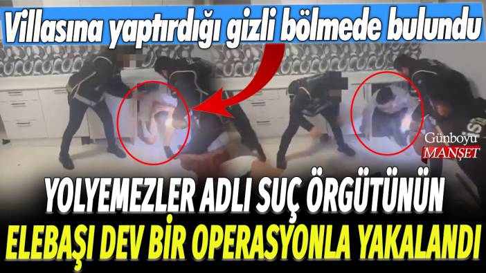 Yolyemezler adlı suç örgütünün elebaşı dev bir operasyonla yakalandı: Villasına yaptırdığı gizli bölmede bulundu