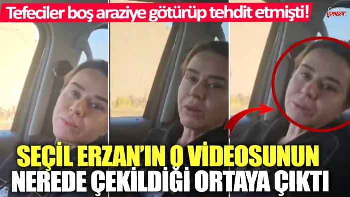 Tefeciler boş araziye götürüp tehdit etmişti! Seçil Erzan’ın o videosunun nerede çekildiği ortaya çıktı