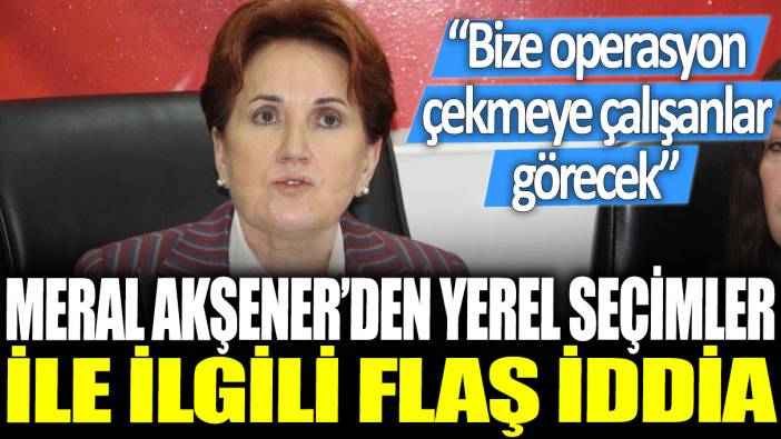 Meral Akşener'den yerel seçimlerle ilgili flaş iddia: Bize operasyon çekmeye çalışanlar görecek!