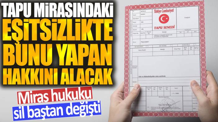 Miras hukuku sil baştan değişti: Tapu mirasındaki eşitsizlikte bunu yapan hakkını alacak