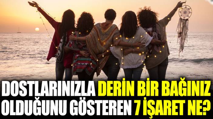Dostlarınızla derin bir bağınız olduğunu gösteren 7 işaret ne?