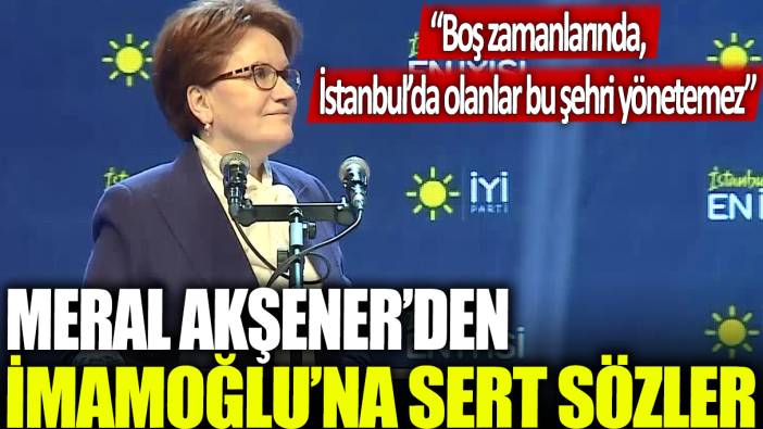 Meral Akşener'den İmamoğlu'na sert sözler: Boş zamanlarında, İstanbul’da olanlar bu şehri yönetemez