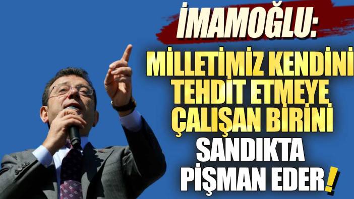 İmamoğlu: Milletimiz kendini tehdit etmeye çalışan birini sandıkta pişman eder