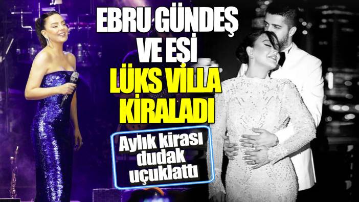 Ebru Gündeş ve eşi lüks villa kiraladı! Aylık kirası dudak uçuklattı