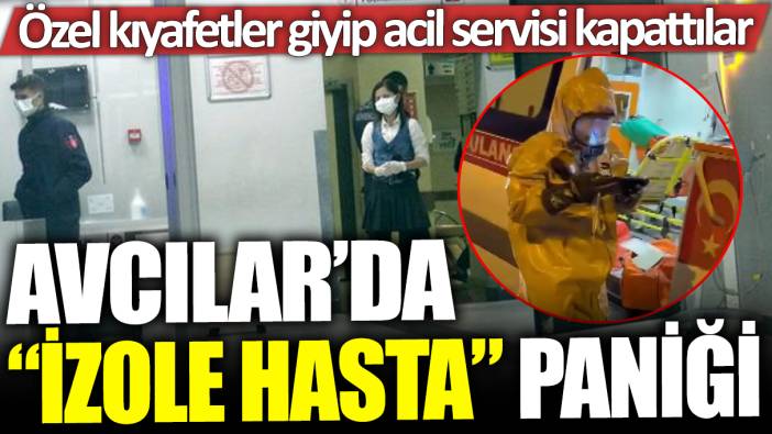 Avcılar'da 'izole hasta' paniği: Özel kıyafetler giyip acil servisi kapattılar