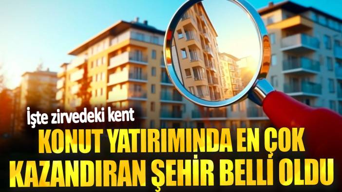 Konut yatırımında en çok kazandıran şehir belli oldu! İşte zirvedeki kent