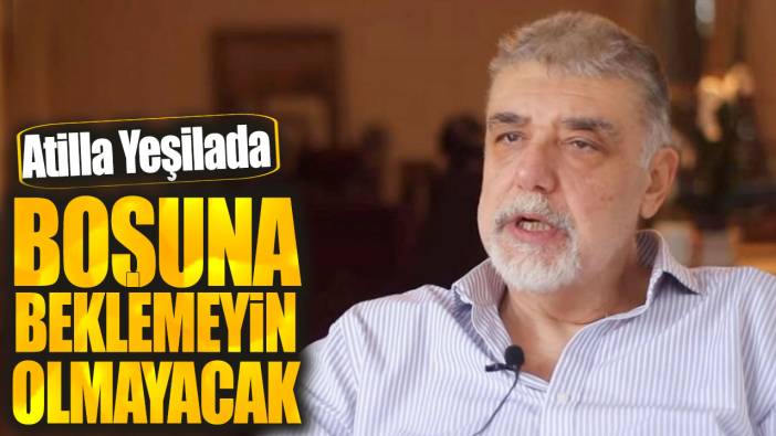 Atilla Yeşilada: Boşuna beklemeyin olmayacak