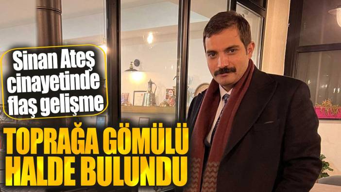 Sinan Ateş cinayetinde flaş gelişme! Toprağa gömülü halde bulundu