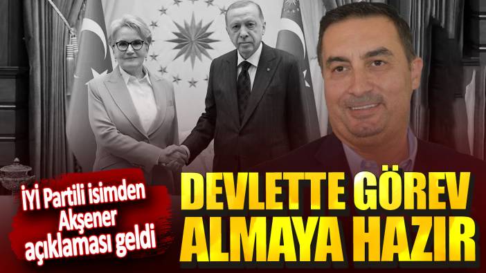 İYİ Partili isimden Akşener açıklaması geldi! Devlette görev almaya hazır