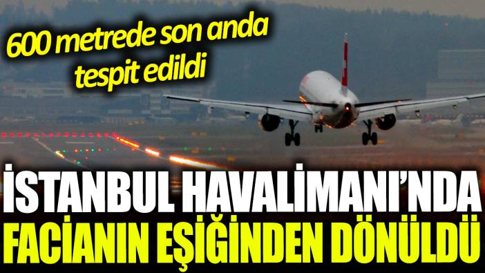 İstanbul Havalimanı'nda facianın eşiğinden dönüldü: 600 metrede son anda tespit edildi