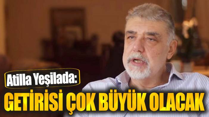 Atilla Yeşilada: Getirisi çok büyük olacak