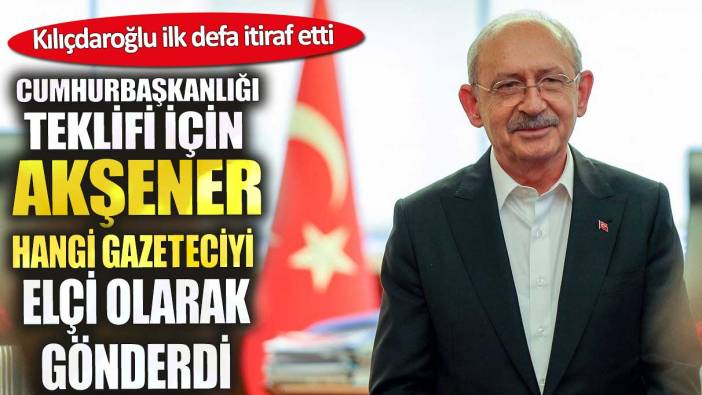 Kılıçdaroğlu ilk defa itiraf etti. Cumhurbaşkanlığı teklifi için Akşener hangi gazeteciyi elçi olarak gönderdi