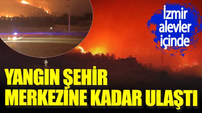 İzmir alevler içinde. Yangın şehir merkezine kadar ulaştı