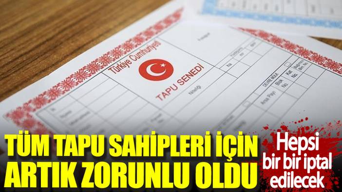 Tüm tapu sahipleri için artık zorunlu oldu. Hepsi bir bir iptal edilecek