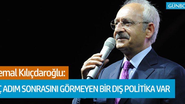 Kemal Kılıçdaroğlu: Üç adım ilerisini göremeyen bir dış politika var