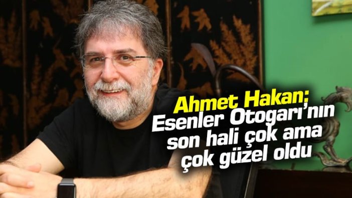 Ahmet Hakan: Esenler Otogarı’nın son hali çok ama çok güzel oldu korkma söyle