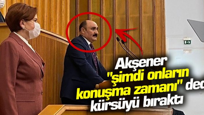 Akşener "şimdi onların konuşma zamanı" dedi, kürsüyü bıraktı