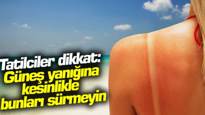 Tatilciler dikkat: Güneş yanığına kesinlikle bunları sürmeyin