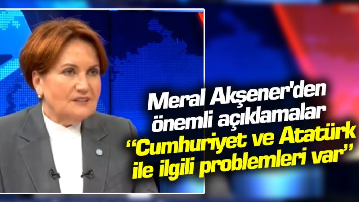 Meral Akşener'den önemli açıklamalar... "Cumhuriyet ve Atatürk ile ilgili problemleri var"